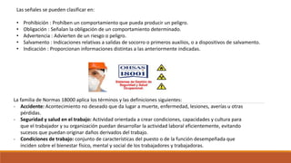 Las señales se pueden clasificar en:
• Prohibición : Prohíben un comportamiento que pueda producir un peligro.
• Obligación : Señalan la obligación de un comportamiento determinado.
• Advertencia : Advierten de un riesgo o peligro.
• Salvamento : Indicaciones relativas a salidas de socorro o primeros auxilios, o a dispositivos de salvamento.
• Indicación : Proporcionan informaciones distintas a las anteriormente indicadas.
La familia de Normas 18000 aplica los términos y las definiciones siguientes:
- Accidente: Acontecimiento no deseado que da lugar a muerte, enfermedad, lesiones, averías u otras
pérdidas.
- Seguridad y salud en el trabajo: Actividad orientada a crear condiciones, capacidades y cultura para
que el trabajador y su organización puedan desarrollar la actividad laboral eficientemente, evitando
sucesos que puedan originar daños derivados del trabajo.
- Condiciones de trabajo: conjunto de características del puesto o de la función desempeñada que
inciden sobre el bienestar físico, mental y social de los trabajadores y trabajadoras.
 