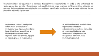 El cumplimiento de los requisitos de la norma no debe conllevar necesariamente, por tanto, la total uniformidad del
sector, ya que ésta permite y fomenta que cada establecimiento tenga su propio perfil competitivo, utilizando los
procesos de innovación para aprovechar las oportunidades identificadas en el entorno y la mejor utilización de sus
peculiares recursos y capacidades.
La política de calidad y los objetivos
deben incluir la necesidad de
involucrar a todo el personal mediante
la participación en la gestión de la
calidad y la consecución de los
objetivos (como por ejemplo, equipos
de trabajo, grupos de mejora, etc.).
Se recomienda que en la definición de
la política de calidad del
establecimiento se incluyan elementos
de responsabilidad social y de
accesibilidad para personas con
discapacidad (sensorial, física,
intelectual y psíquica).
 