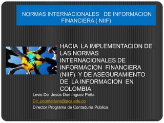NORMAS INTERNACIONALES DE INFORMACION
FINANCIERA ( NIIF)
Levis De Jesús Domínguez Peña
Dir_pcontaduria@pca.edu.co
Director Programa de Contaduría Publica
 HACIA LA IMPLEMENTACION DE
LAS NORMAS
INTERNACIONALES DE
INFORMACION FINANCIERA
(NIIF) Y DE ASEGURAMIENTO
DE LA INFORMACION EN
COLOMBIA
 