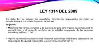 LEY 1314 DEL 2009
En dicha Ley se señalan las autoridades competentes responsables de vigilar su
cumplimiento y el procedimiento para su expedición.
Objetivos:
• Modernizar las normas contables y de auditoria del país para “mejorar la productividad, la
competitividad y el desarrollo armónico de la actividad empresarial de las personas
naturales y jurídicas…” (art 1).
• “Apoyar la internacionalización de las relaciones económicas” mediante la observancia “de
los principios de equidad, reciprocidad y conveniencia nacional” (art 1).
 