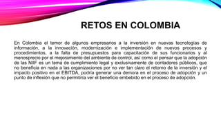 RETOS EN COLOMBIA
En Colombia el temor de algunos empresarios a la inversión en nuevas tecnologías de
información, a la innovación, modernización e implementación de nuevos procesos y
procedimientos, a la falta de presupuestos para capacitación de sus funcionarios y al
menosprecio por el mejoramiento del ambiente de control, así como el pensar que la adopción
de las NIIF es un tema de cumplimiento legal y exclusivamente de contadores públicos, que
no beneficia en nada a las organizaciones por no ver tan claro el retorno de la inversión y el
impacto positivo en el EBITDA, podría generar una demora en el proceso de adopción y un
punto de inflexión que no permitiría ver el beneficio embebido en el proceso de adopción.
 