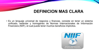 DEFINICION MAS CLARA
• Es un lenguaje universal de negocios y finanzas, consiste en tener un sistema
unificado, estándar y homogéneo de Normas Internacionales de Información
Financiera (NIIF), el cual puede tener muchos beneficios implícitos.
 