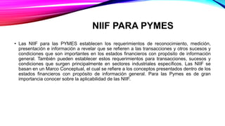 NIIF PARA PYMES
• Las NIIF para las PYMES establecen los requerimientos de reconocimiento, medición,
presentación e información a revelar que se refieren a las transacciones y otros sucesos y
condiciones que son importantes en los estados financieros con propósito de información
general. También pueden establecer estos requerimientos para transacciones, sucesos y
condiciones que surgen principalmente en sectores industriales específicos. Las NIIF se
basan en un Marco Conceptual, el cual se refiere a los conceptos presentados dentro de los
estados financieros con propósito de información general. Para las Pymes es de gran
importancia conocer sobre la aplicabilidad de las NIIF.
 