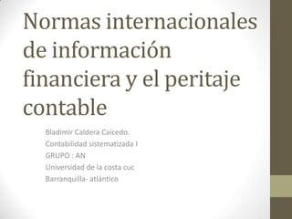 Normas internacionales
de información
financiera y el peritaje
contable
Bladimir Caldera Caicedo.
Contabilidad sistematizada I
GRUPO : AN
Universidad de la costa cuc
Barranquilla- atlántico

 