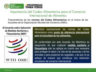10GD-FM-016 V4
Trascendencia de las normas del Codex Alimentarius en el marco de los
Acuerdos de la Organización Mundial del Comercio (OMC).
Menciona expresamente las normas del Codex
Alimentarius como punto de referencia internacional
para la inocuidad de los alimentos.
De conformidad con este Acuerdo, los Miembros se
asegurarán de que cualquier medida sanitaria o
fitosanitaria sólo se aplique en cuanto sea necesaria
para proteger la salud y la vida de las personas y de los
animales o para preservar los vegetales, y de que no se
aplique de manera que constituya una restricción
encubierta del comercio internacional.
Menciona expresamente las normas del Codex
Alimentarius como punto de referencia internacional
para la inocuidad de los alimentos.
De conformidad con este Acuerdo, los Miembros se
asegurarán de que cualquier medida sanitaria o
fitosanitaria sólo se aplique en cuanto sea necesaria
para proteger la salud y la vida de las personas y de los
animales o para preservar los vegetales, y de que no se
aplique de manera que constituya una restricción
encubierta del comercio internacional.
Importancia del Codex Alimentarius para el Comercio
Internacional de Alimentos
El Acuerdo sobre Aplicación
de Medidas Sanitarias y
Fitosanitarias (MSF)
 