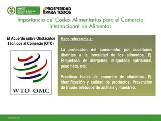 11GD-FM-016 V4
Hace referencia a:
La protección del consumidor por cuestiones
distintas a la inocuidad de los alimentos. Ej.
Etiquetado de alergenos, etiquetado nutricional,
peso neto, etc.
Practicas leales de comercio de alimentos. Ej.
Identificación y calidad de productos. Prevención
de fraude. Métodos de análisis y muestreo.
Hace referencia a:
La protección del consumidor por cuestiones
distintas a la inocuidad de los alimentos. Ej.
Etiquetado de alergenos, etiquetado nutricional,
peso neto, etc.
Practicas leales de comercio de alimentos. Ej.
Identificación y calidad de productos. Prevención
de fraude. Métodos de análisis y muestreo.
Importancia del Codex Alimentarius para el Comercio
Internacional de Alimentos
El Acuerdo sobre Obstáculos
Técnicos al Comercio (OTC)
 