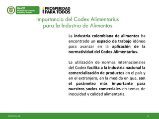 12GD-FM-016 V4
La industria colombiana de alimentos ha
encontrado un espacio de trabajo idóneo
para avanzar en la aplicación de la
normatividad del Codex Alimentarius.
La utilización de normas internacionales
del Codex facilita a la industria nacional la
comercialización de productos en el país y
en el extranjero, en la medida en que, son
el parámetro más importante para
nuestros socios comerciales en temas de
inocuidad y calidad alimentaria.
Importancia del Codex Alimentarius
para la Industria de Alimentos
 