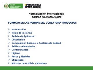 Normalización Internacional:Normalización Internacional:
CODEX ALIMENTARIUSCODEX ALIMENTARIUS
FORMATO DE LAS NORMAS DEL CODEX PARA PRODUCTOSFORMATO DE LAS NORMAS DEL CODEX PARA PRODUCTOS
 Introducción
 Título de la Norma
 Ámbito de Aplicación
 Descripción
 Composición Esencial y Factores de Calidad
 Aditivos Alimentarios
 Contaminantes
 Higiene
 Pesos y Medidas
 Etiquetado
 Métodos de Análisis y Muestreo
 