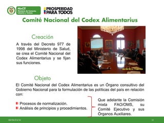 19GD-FM-016 V4
A través del Decreto 977 de
1998 del Ministerio de Salud,
se crea el Comité Nacional del
Codex Alimentarius y se fijan
sus funciones.
El Comité Nacional del Codex Alimentarius es un Órgano consultivo del
Gobierno Nacional para la formulación de las políticas del país en relación
con:
Procesos de normalización.
Análisis de principios y procedimientos.
Que adelante la Comisión
mixta FAO/OMS, su
Comité Ejecutivo y sus
Órganos Auxiliares.
Creación
Objeto
Comité Nacional del Codex Alimentarius
 