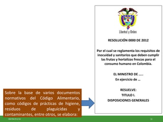 21GD-FM-016 V4
RESOLUCIÓN 0000 DE 2012
Por el cual se reglamenta los requisitos de
inocuidad y sanitarios que deben cumplir
las frutas y hortalizas frescas para el
consumo humano en Colombia.
EL MINISTRO DE …..
En ejercicio de …
RESUELVE:
TITULO I.
DISPOSICIONES GENERALES
Sobre la base de varios documentos
normativos del Código Alimentario,
como códigos de prácticas de higiene,
residuos de plaguicidas y
contaminantes, entre otros, se elabora:
 