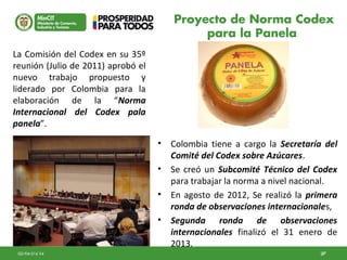 27GD-FM-016 V4 27
• Colombia tiene a cargo la Secretaría del
Comité del Codex sobre Azúcares.
• Se creó un Subcomité Técnico del Codex
para trabajar la norma a nivel nacional.
• En agosto de 2012, Se realizó la primera
ronda de observaciones internacionales,
• Segunda ronda de observaciones
internacionales finalizó el 31 enero de
2013.
La Comisión del Codex en su 35º
reunión (Julio de 2011) aprobó el
nuevo trabajo propuesto y
liderado por Colombia para la
elaboración de la “Norma
Internacional del Codex pala
panela”.
Proyecto de Norma Codex
para la Panela
 