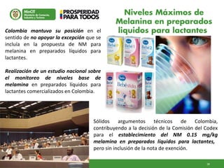 28GD-FM-016 V4
Sólidos argumentos técnicos de Colombia,
contribuyendo a la decisión de la Comisión del Codex
para el establecimiento del NM 0.15 mg/kg
melamina en preparados líquidos para lactantes,
pero sin inclusión de la nota de exención.
Niveles Máximos de
Melanina en preparados
liquidos para lactantesColombia mantuvo su posición en el
sentido de no apoyar la excepción que se
incluía en la propuesta de NM para
melanina en preparados líquidos para
lactantes.
Realización de un estudio nacional sobre
el monitoreo de niveles base de
melamina en preparados líquidos para
lactantes comercializados en Colombia.
 