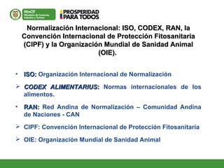 Normalización Internacional: ISO, CODEX, RAN, laNormalización Internacional: ISO, CODEX, RAN, la
Convención Internacional de Protección FitosanitariaConvención Internacional de Protección Fitosanitaria
(CIPF) y la Organización Mundial de Sanidad Animal(CIPF) y la Organización Mundial de Sanidad Animal
(OIE).(OIE).
• ISO:ISO: Organización Internacional de Normalización
 CODEX ALIMENTARIUSCODEX ALIMENTARIUS:: Normas internacionales de los
alimentos.
• RAN:RAN: Red Andina de Normalización – Comunidad Andina
de Naciones - CAN
 CIPF: Convención Internacional de Protección Fitosanitaria
 OIE: Organización Mundial de Sanidad Animal
 