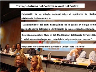Trabajos futuros del Codex Nacional del Codex
- Revisión nacional del Fluor en Sal. Modificación del Decreto 547 de 1996.
“condiciones sanitarias para el control de la sal para consumo humano”
-Propuesta de “norma internacional del Codex sobre la Babilla”
-Elaboración de un estudio nacional sobre el monitoreo de niveles
máximos de Cadmio en Cacao.
- Establecimiento del perfil fisicoquímico de la panela en bloque como
apoyo a la norma del Codex e identificación de la presencia de acrilamida.
 