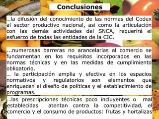 22/08/13 33
...numerosas barreras no arancelarias al comercio se
fundamentan en los requisitos incorporados en las
normas técnicas y en las medidas de cumplimiento
obligatorio.
… la participación amplia y efectiva en los espacios
normativos y regulatorios son elementos que
enriquecen el diseño de políticas y el establecimiento de
programas.
…las prescripciones técnicas poco incluyentes o mal
establecidas atentan contra la competitividad, el
comercio y el consumo de productos: frutas y hortalizas
Conclusiones
…la difusión del conocimiento de las normas del Codex
al sector productivo nacional, asi como la articulación
con las demás actividades del SNCA, requerirá el
esfuerzo de todas las entidades de la CIC.
 