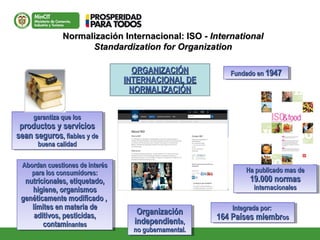 Normalización Internacional: ISO -Normalización Internacional: ISO - InternationalInternational
Standardization for OrganizationStandardization for Organization
ORGANIZACIÓNORGANIZACIÓN
INTERNACIONAL DEINTERNACIONAL DE
NORMALIZACIÓNNORMALIZACIÓN
OrganizaciónOrganización
independientindependiente,e,
no gubernamental.no gubernamental.
OrganizaciónOrganización
independientindependiente,e,
no gubernamental.no gubernamental.
garantiza que losgarantiza que los
productos y serviciosproductos y servicios
sean segurossean seguros, fiables y de, fiables y de
buena calidadbuena calidad
garantiza que losgarantiza que los
productos y serviciosproductos y servicios
sean segurossean seguros, fiables y de, fiables y de
buena calidadbuena calidad
AbordanAbordan cuestiones de interéscuestiones de interés
parapara los consumidores:los consumidores:
nutricionales, etiquetadonutricionales, etiquetado,,
higiene, organismoshigiene, organismos
genéticamente modificado ,genéticamente modificado ,
límites en materia delímites en materia de
aditivos, pesticidas,aditivos, pesticidas,
contamicontaminantesnantes
AbordanAbordan cuestiones de interéscuestiones de interés
parapara los consumidores:los consumidores:
nutricionales, etiquetadonutricionales, etiquetado,,
higiene, organismoshigiene, organismos
genéticamente modificado ,genéticamente modificado ,
límites en materia delímites en materia de
aditivos, pesticidas,aditivos, pesticidas,
contamicontaminantesnantes
Ha publicado mas deHa publicado mas de
19.000 normas19.000 normas
internacionalesinternacionales
Ha publicado mas deHa publicado mas de
19.000 normas19.000 normas
internacionalesinternacionales
Fundado enFundado en 19471947Fundado enFundado en 19471947
Integrada por:Integrada por:
164 Países miembr164 Países miembrosos
Integrada por:Integrada por:
164 Países miembr164 Países miembrosos
 