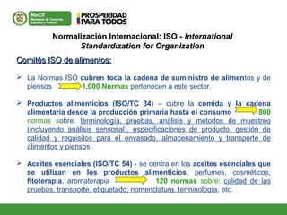 Normalización Internacional: ISO -Normalización Internacional: ISO - InternationalInternational
Standardization for OrganizationStandardization for Organization
Comités ISO de alimentos:Comités ISO de alimentos:
 La Normas ISO cubren toda la cadena de suministro de alimentos y de
piensos 1.000 Normas pertenecen a este sector.
 Productos alimenticios (ISO/TC 34) – cubre la comida y la cadena
alimentaria desde la producción primaria hasta el consumo 800
normas sobre: terminología, pruebas, análisis y métodos de muestreo
(incluyendo análisis sensorial), especificaciones de producto, gestión de
calidad y requisitos para el envasado, almacenamiento y transporte de
alimentos y piensos.
 Aceites esenciales (ISO/TC 54) - se centra en los aceites esenciales que
se utilizan en los productos alimenticios, perfumes, cosméticos,
fitoterapia, aromaterapia 120 normas sobre: calidad de las
pruebas, transporte, etiquetado, nomenclatura, terminología, etc.
 