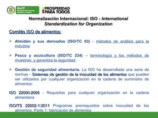 Normalización Internacional: ISO -Normalización Internacional: ISO - InternationalInternational
Standardization for OrganizationStandardization for Organization
Comités ISO de alimentos:Comités ISO de alimentos:
 Almidón y sus derivados (ISO/TC 93) - métodos de análisis para la
industria
 Pesca y acuicultura (ISO/TC 234) – terminología y los métodos de
muestreo, y garantiza la seguridad.
 Gestión de seguridad alimentaria. La ISO ha desarrollado una serie de
normas - Sistemas de gestión de la inocuidad de los alimentosSistemas de gestión de la inocuidad de los alimentos que pueden
ser utilizados por cualquier organización en la cadena de suministro de
alimentos:
ISO 22000:2005ISO 22000:2005 - Requisitos para cualquier organización en la cadena
alimentaria
ISO/TS 22002-1:2011ISO/TS 22002-1:2011 Programas prerrequisitos sobre inocuidad de los
alimentos. Parte 1: fabricación de alimentos
 
