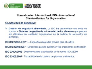 Normalización Internacional: ISO -Normalización Internacional: ISO - InternationalInternational
Standardization for OrganizationStandardization for Organization
Comités ISO de alimentos:Comités ISO de alimentos:
 Gestión de seguridad alimentaria. La ISO ha desarrollado una serie de
normas - Sistemas de gestión de la inocuidad de los alimentosSistemas de gestión de la inocuidad de los alimentos que pueden
ser utilizados por cualquier organización en la cadena de suministro de
alimentos:
ISO/TS 22002-3:2011ISO/TS 22002-3:2011 – Especifica requisitos previos para el cultivo
ISO/TS 22003:2007ISO/TS 22003:2007 - Directrices para la auditoría y los organismos certificación
ISO 22004:2005ISO 22004:2005 - Directrices para la aplicación de la norma ISO 22000
ISO 22005:2007ISO 22005:2007 - Trazabilidad en la cadena de piensos y alimentos.
 