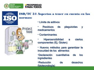 ISO/TC 34 Aspectos a tener en cuenta en las
normas:
• LLíímite de aditivosmite de aditivos
• Residuos de plaguicidas yResiduos de plaguicidas y
medicamentosmedicamentos
• ContaminantesContaminantes
• Hipersensibilidad a ciertosHipersensibilidad a ciertos
componentes (Ej. Gluten)componentes (Ej. Gluten)
• Nuevos métodos para garantizar laNuevos métodos para garantizar la
inocuidad de los alimentosinocuidad de los alimentos
•Declaración cuantitativa de losDeclaración cuantitativa de los
ingredientesingredientes
•Reducción de desechosReducción de desechos
(biotecnología)(biotecnología)
 