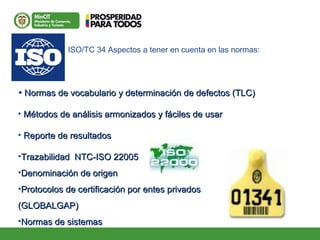 • Normas de vocabulario y determinación de defectos (TLC)Normas de vocabulario y determinación de defectos (TLC)
• Métodos de análisis armonizados y fáciles de usarMétodos de análisis armonizados y fáciles de usar
• Reporte de resultadosReporte de resultados
•Trazabilidad NTC-ISO 22005Trazabilidad NTC-ISO 22005
•Denominación de origenDenominación de origen
•Protocolos de certificación por entes privadosProtocolos de certificación por entes privados
(GLOBALGAP)(GLOBALGAP)
•Normas de sistemasNormas de sistemas
ISO/TC 34 Aspectos a tener en cuenta en las normas:
 
