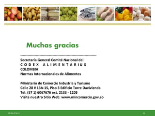 53GD-FM-016 V4
----------------------------------------------------------------
Secretaría General Comité Nacional del
C O D E X A L I M E N T A R I U S
COLOMBIA
Normas Internacionales de Alimentos
Ministerio de Comercio Industria y Turismo
Calle 28 # 13A-15, Piso 3 Edificio Torre Davivienda
Tel: (57 1) 6067676 ext. 2133 - 1205
Visite nuestro Sitio Web: www.mincomercio.gov.co
Muchas gracias
 