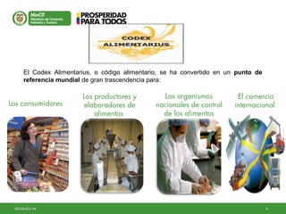 9GD-FM-016 V4
El Codex Alimentarius, o código alimentario, se ha convertido en un punto de
referencia mundial de gran trascendencia para:
Los consumidores
Los productores y
elaboradores de
alimentos
Los organismos
nacionales de control
de los alimentos
El comercio
internacional
 