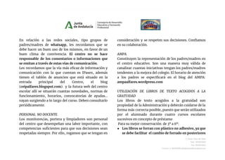 En relación a las redes sociales, tipo grupos de
padres/madres de whatsapp, les recordamos que se
debe hacer un buen uso de los mismos, en favor de un
buen clima de convivencia. El centro no se hace
responsable de los comentarios o informaciones que
se emitan a través de estas vías de comunicación.
Les recordamos que la vía más eficaz de información y
comunicación con la que cuentan es IPasen, además
tienen el tablón de anuncios que está situado en la
entrada principal del Centro, el blog
(ceipalfares.blogspot.com) y la futura web del centro
escolar allí se situarán cuantas novedades, normas de
funcionamiento, horarios, convocatorias de ayudas...
vayan surgiendo a lo largo del curso. Deben consultarlo
periódicamente.
PERSONAL NO DOCENTE
Los monitores/as, portera y limpiadores son personal
del centro que desempeñan una labor importante, con
competencias suficientes para que sus decisiones sean
respetadas siempre. Por ello, rogamos que se tengan en
consideración y se respeten sus decisiones. Confiamos
en su colaboración.
AMPA
Constituyen la representación de los padres/madres en
el centro educativo. Son una manera muy válida de
canalizar cuantas iniciativas tengan los padres/madres
tendentes a la mejora del colegio. El horario de atención
a los padres se especificará en el blog del AMPA:
ampaalfares.wordpress.com
UTILIZACIÓN DE LIBROS DE TEXTO ACOGIDOS A LA
GRATUIDAD
Los libros de texto acogidos a la gratuidad son
propiedad de la Administración y deberán cuidarse de la
forma más correcta posible, puesto que serán utilizados
por el alumnado durante cuatro cursos escolares
sucesivos en concepto de préstamo
Para su mejor conservación de 3º a 6º:
● Los libros se forran con plástico no adhesivo, ya que
se debe facilitar el cambio de forrado en posteriores
C/Juan Díaz de Solís
Telf.: 955623452
Fax.:955623453
Correo-e: 41004290.edu@juntadeandalucia.es
 
