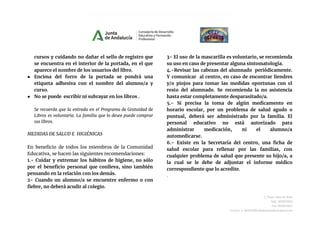 cursos y cuidando no dañar el sello de registro que
se encuentra en el interior de la portada, en el que
aparece el nombre de los usuarios del libro.
● Encima del forro de la portada se pondrá una
etiqueta adhesiva con el nombre del alumno/a y
curso.
● No se puede escribir ni subrayar en los libros .
Se recuerda que la entrada en el Programa de Gratuidad de
Libros es voluntaria. La familia que lo desee puede comprar
sus libros.
MEDIDAS DE SALUD E HIGIÉNICAS
En beneficio de todos los miembros de la Comunidad
Educativa, se hacen las siguientes recomendaciones:
1.- Cuidar y extremar los hábitos de higiene, no sólo
por el beneficio personal que conlleva, sino también
pensando en la relación con los demás.
2- Cuando un alumno/a se encuentre enfermo o con
fiebre, no deberá acudir al colegio.
3- El uso de la mascarilla es voluntario, se recomienda
su uso en caso de presentar alguna sintomatología.
4.-Revisar las cabezas del alumnado periódicamente.
Y comunicar al centro, en caso de encontrar liendres
y/o piojos para tomar las medidas oportunas con el
resto del alumnado. Se recomienda la no asistencia
hasta estar completamente desparasitado/a.
5.- Si precisa la toma de algún medicamento en
horario escolar, por un problema de salud agudo o
puntual, deberá ser administrado por la familia. El
personal educativo no está autorizado para
administrar medicación, ni el alumno/a
automedicarse.
6.- Existe en la Secretaría del centro, una ficha de
salud escolar para rellenar por las familias, con
cualquier problema de salud que presente su hijo/a, a
la cual se le debe de adjuntar el informe médico
correspondiente que lo acredite.
.
C/Juan Díaz de Solís
Telf.: 955623452
Fax.:955623453
Correo-e: 41004290.edu@juntadeandalucia.es
 