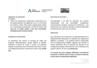 HORARIOS DE ATENCIÓN.
TUTORÍAS
● Todos los maestros/as dedicarán a entrevistas con
los padres/madres los lunes de 16:00 a 17:00 horas
de octubre a junio. Para mejor organización, deben
ser concertadas previamente a través de IPasen. En
caso de no poder asistir a una cita concertada,
notifíquese por el mismo medio.
HORARIO DE SECRETARÍA
La Secretaría del Centro se encarga de todos los
trámites administrativos. Estará abierta al público
miércoles y jueves de 9:00h a 11:00h. Si la gestión
requiere la presencia de la Secretaria del Centro, estará
a su disposición jueves y viernes de 9:00h a 10h, previa
cita.
JEFATURA DE ESTUDIOS
Corresponden a la Jefa de Estudios los asuntos
relacionados con las actividades académicas,
extraescolares, horarios, normas de convivencia.... Las
entrevistas con la Jefa de Estudios, serán los miércoles
y viernes de 11h a 12h. con cita previa.
DIRECCIÓN
Son funciones de la Directora la representación de la
Administración Educativa, la relación con organismos
públicos y privados y en general todo lo relacionado
con las disposiciones legales vigentes que afecten al
Centro Educativo. Para la atención de asuntos de su
competencia podrán entrevistarse con la Directora, los
martes y jueves de 11h a 12h, previa cita.
Se recuerda que ante cualquier dificultad o necesidad de
aclaración, se deberá tratar el tema, en primera instancia,
con las tutoras y profesorado implicados.
C/Juan Díaz de Solís
Telf.: 955623452
Fax.:955623453
Correo-e: 41004290.edu@juntadeandalucia.es
 