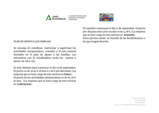 PLAN DE APOYO A LAS FAMILIAS
Se encarga de coordinar, matricular y supervisar las
actividades extraescolares, comedor y el aula matinal
incluidos en el plan de Apoyo a las familias. Las
entrevistas con la coordinadora serán los martes y
jueves de 11h a 12h.
El Aula Matinal dará comienzo el día 13 de septiembre.
El precio es de 16,81 € al mes o 1,28 € por día suelto. (La
empresa que se hace cargo de este servicio es Eulen)
El precio de las actividades extraescolares es de 16, 81 €
al mes. (La empresa que se hace cargo de este servicio
es Ludociencia)
El Comedor comenzará el día 12 de septiembre. El precio
por día para este curso escolar es de 4,78 €. (La empresa
que se hace cargo de este servicio es Aramark)
Estos precios varían en función de las bonificaciones a
las que tengan derecho.
C/Juan Díaz de Solís
Telf.: 955623452
Fax.:955623453
Correo-e: 41004290.edu@juntadeandalucia.es
 