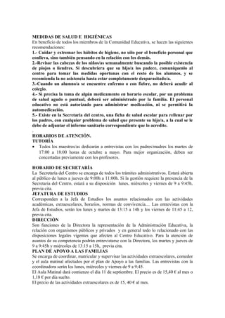 MEDIDAS DE SALUD E HIGIÉNICAS
En beneficio de todos los miembros de la Comunidad Educativa, se hacen las siguientes
recomendaciones:
1.- Cuidar y extremar los hábitos de higiene, no sólo por el beneficio personal que
conlleva, sino también pensando en la relación con los demás.
2.-Revisar las cabezas de los niños/as semanalmente buscando la posible existencia
de piojos o liendres. Si descubriera que su hijo/a los padece, comuníquenlo al
centro para tomar las medidas oportunas con el resto de los alumnos, y se
recomienda la no asistencia hasta estar completamente desparasitado/a.
3.-Cuando un alumno/a se encuentre enfermo o con fiebre, no deberá acudir al
colegio.
4.- Si precisa la toma de algún medicamento en horario escolar, por un problema
de salud agudo o puntual, deberá ser administrado por la familia. El personal
educativo no está autorizado para administrar medicación, ni se permitirá la
automedicación.
5.- Existe en la Secretaría del centro, una ficha de salud escolar para rellenar por
los padres, con cualquier problema de salud que presente su hijo/a, a la cual se le
debe de adjuntar el informe sanitario correspondiente que lo acredite.
.
HORARIOS DE ATENCIÓN.
TUTORÍA
• Todos los maestros/as dedicarán a entrevistas con los padres/madres los martes de
17:00 a 18:00 horas de octubre a mayo. Para mejor organización, deben ser
concertadas previamente con los profesores.
HORARIO DE SECRETARÍA
La Secretaría del Centro se encarga de todos los trámites administrativos. Estará abierta
al público de lunes a jueves de 9:00h a 11:00h. Si la gestión requiere la presencia de la
Secretaria del Centro, estará a su disposición lunes, miércoles y viernes de 9 a 9:45h,
previa cita.
JEFATURA DE ESTUDIOS
Corresponden a la Jefa de Estudios los asuntos relacionados con las actividades
académicas, extraescolares, horarios, normas de convivencia.... Las entrevistas con la
Jefa de Estudios, serán los lunes y martes de 13:15 a 14h y los viernes de 11:45 a 12,
previa cita.
DIRECCIÓN
Son funciones de la Directora la representación de la Administración Educativa, la
relación con organismos públicos y privados y en general todo lo relacionado con las
disposiciones legales vigentes que afecten al Centro Educativo. Para la atención de
asuntos de su competencia podrán entrevistarse con la Directora, los martes y jueves de
9 a 9:45h y miércoles de 13:15 a 15h, previa cita.
PLAN DE APOYO A LAS FAMILIAS
Se encarga de coordinar, matricular y supervisar las actividades extraescolares, comedor
y el aula matinal afectados por el plan de Apoyo a las familias. Las entrevistas con la
coordinadora serán los lunes, miércoles y viernes de 9 a 9:45.
El Aula Matinal dará comienzo el día 11 de septiembre. El precio es de 15,40 € al mes o
1,18 € por día suelto.
El precio de las actividades extraescolares es de 15, 40 € al mes.
 