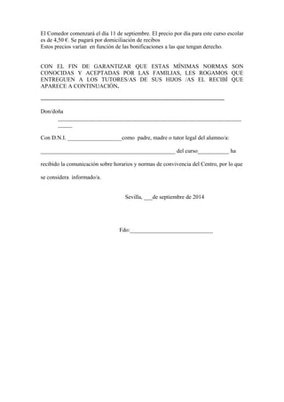 El Comedor comenzará el día 11 de septiembre. El precio por día para este curso escolar
es de 4,50 €. Se pagará por domiciliación de recibos
Estos precios varían en función de las bonificaciones a las que tengan derecho.
CON EL FIN DE GARANTIZAR QUE ESTAS MÍNIMAS NORMAS SON
CONOCIDAS Y ACEPTADAS POR LAS FAMILIAS, LES ROGAMOS QUE
ENTREGUEN A LOS TUTORES/AS DE SUS HIJOS /AS EL RECIBÍ QUE
APARECE A CONTINUACIÓN.
..........................................................................................................................................................
Don/doña
________________________________________________________________
_____
Con D.N.I. ___________________como padre, madre o tutor legal del alumno/a:
_______________________________________________ del curso___________ ha
recibido la comunicación sobre horarios y normas de convivencia del Centro, por lo que
se considera informado/a.
Sevilla, ___de septiembre de 2014
Fdo:_____________________________
 