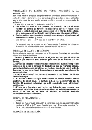UTILIZACIÓN DE LIBROS DE TEXTO ACOGIDOS A LA
GRATUIDAD
Los libros de texto acogidos a la gratuidad son propiedad de la Administración y
deberán cuidarse de la forma más correcta posible, puesto que serán utilizados
por el alumnado durante cuatro cursos escolares sucesivos en concepto de
préstamo
Para la mejor conservación de los textos de 3º a 6º:
• Los libros se forrarán con plástico no adhesivo, ya que se debe
facilitar el cambio de forrado en posteriores cursos y cuidando no
dañar el sello de registro que se encuentra en el interior de la portada,
en el que aparece el nombre del alumno/a que usa o ha usado el libro.
• Encima del forro de la portada se pondrá una etiqueta adhesiva con el
nombre del alumno/a y curso.
• Los libros no pueden subrayarse ni escribirse en ellos .
Se recuerda que la entrada en el Programa de Gratuidad de Libros es
voluntaria. La familia que lo desee puede comprar sus libros.
MEDIDAS DE SALUD E HIGIÉNICAS
En beneficio de todos los miembros de la Comunidad Educativa, se hacen las
siguientes recomendaciones:
1.- Cuidar y extremar los hábitos de higiene, no sólo por el beneficio
personal que conlleva, sino también pensando en la relación con los
demás.
2.-Revisar las cabezas de los niños/as semanalmente buscando la posible
existencia de piojos o liendres. Si descubriera que su hijo/a los padece,
comuníquenlo al centro para tomar las medidas oportunas con el resto de
los alumnos y se recomienda la no asistencia hasta estar completamente
desparasitado/a.
3.-Cuando un alumno/a se encuentre enfermo o con fiebre, no deberá
acudir al colegio.
4.- Si precisa la toma de algún medicamento en horario escolar, por un
problema de salud agudo o puntual, deberá ser administrado por la
familia. El personal educativo no está autorizado para administrar
medicación.
5.- Existe en la Secretaría del centro, una ficha de salud escolar para
rellenar por los padres, con cualquier problema de salud que presente su
hijo/a, a la cual se le debe de adjuntar el informe sanitario
correspondiente que lo acredite.
.
HORARIOS DE ATENCIÓN.
TUTORÍA
• Todos los maestros/as dedicarán a entrevistas con los padres/madres los
martes de 17:00 a 18:00 horas de octubre a mayo. Para mejor organización,
deben ser concertadas previamente con los profesores.
HORARIO DE SECRETARÍA
 