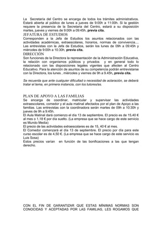 La Secretaría del Centro se encarga de todos los trámites administrativos.
Estará abierta al público de lunes a jueves de 9:00h a 11:00h. Si la gestión
requiere la presencia de la Secretaria del Centro, estará a su disposición
martes, jueves y viernes de 9:00h a 09:45h, previa cita.
JEFATURA DE ESTUDIOS
Corresponden a la Jefa de Estudios los asuntos relacionados con las
actividades académicas, extraescolares, horarios, normas de convivencia....
Las entrevistas con la Jefa de Estudios, serán los lunes de 09h a 09:45h y
miércoles de 9:00h a 10:30h, previa cita.
DIRECCIÓN
Son funciones de la Directora la representación de la Administración Educativa,
la relación con organismos públicos y privados y en general todo lo
relacionado con las disposiciones legales vigentes que afecten al Centro
Educativo. Para la atención de asuntos de su competencia podrán entrevistarse
con la Directora, los lunes , miércoles y viernes de 9h a 9.45h, previa cita.
Se recuerda que ante cualquier dificultad o necesidad de aclaración, se deberá
tratar el tema, en primera instancia, con los tutores/as.
PLAN DE APOYO A LAS FAMILIAS
Se encarga de coordinar, matricular y supervisar las actividades
extraescolares, comedor y el aula matinal afectados por el plan de Apoyo a las
familias. Las entrevistas con la coordinadora serán martes de 09h a 10:30h y
jueves de 9h a 9:45h.
El Aula Matinal dará comienzo el día 13 de septiembre. El precio es de 15,40 €
al mes o 1,18 € por día suelto. (La empresa que se hace cargo de este servicio
es Mundo Media)
El precio de las actividades extraescolares es de 15, 40 € al mes.
El Comedor comenzará el día 13 de septiembre. El precio por día para este
curso escolar es de 4,50 €. (La empresa que se hace cargo de este servicio es
Luis Sosa)
Estos precios varían en función de las bonificaciones a las que tengan
derecho.
CON EL FIN DE GARANTIZAR QUE ESTAS MÍNIMAS NORMAS SON
CONOCIDAS Y ACEPTADAS POR LAS FAMILIAS, LES ROGAMOS QUE
 