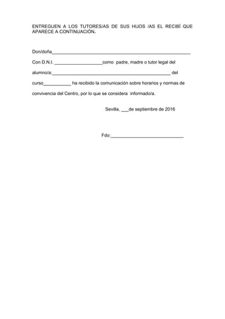 ENTREGUEN A LOS TUTORES/AS DE SUS HIJOS /AS EL RECIBÍ QUE
APARECE A CONTINUACIÓN.
Don/doña_______________________________________________________
Con D.N.I. ___________________como padre, madre o tutor legal del
alumno/a:_______________________________________________ del
curso___________ ha recibido la comunicación sobre horarios y normas de
convivencia del Centro, por lo que se considera informado/a.
Sevilla, ___de septiembre de 2016
Fdo:_____________________________
 