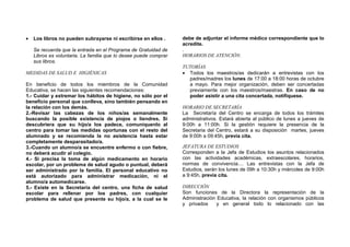• Los libros no pueden subrayarse ni escribirse en ellos .
Se recuerda que la entrada en el Programa de Gratuidad de
Libros es voluntaria. La familia que lo desee puede comprar
sus libros.
MEDIDAS DE SALUD E HIGIÉNICAS
En beneficio de todos los miembros de la Comunidad
Educativa, se hacen las siguientes recomendaciones:
1.- Cuidar y extremar los hábitos de higiene, no sólo por el
beneficio personal que conlleva, sino también pensando en
la relación con los demás.
2.-Revisar las cabezas de los niños/as semanalmente
buscando la posible existencia de piojos o liendres. Si
descubriera que su hijo/a los padece, comuníquenlo al
centro para tomar las medidas oportunas con el resto del
alumnado y se recomienda la no asistencia hasta estar
completamente desparasitado/a.
3.-Cuando un alumno/a se encuentre enfermo o con fiebre,
no deberá acudir al colegio.
4.- Si precisa la toma de algún medicamento en horario
escolar, por un problema de salud agudo o puntual, deberá
ser administrado por la familia. El personal educativo no
está autorizado para administrar medicación, ni el
alumno/a automedicarse.
5.- Existe en la Secretaría del centro, una ficha de salud
escolar para rellenar por los padres, con cualquier
problema de salud que presente su hijo/a, a la cual se le
debe de adjuntar el informe médico correspondiente que lo
acredite.
.
HORARIOS DE ATENCIÓN.
TUTORÍAS
• Todos los maestros/as dedicarán a entrevistas con los
padres/madres los lunes de 17:00 a 18:00 horas de octubre
a mayo. Para mejor organización, deben ser concertadas
previamente con los maestros/maestras. En caso de no
poder asistir a una cita concertada, notifíquese.
HORARIO DE SECRETARÍA
La Secretaría del Centro se encarga de todos los trámites
administrativos. Estará abierta al público de lunes a jueves de
9:00h a 11:00h. Si la gestión requiere la presencia de la
Secretaria del Centro, estará a su disposición martes, jueves
de 9:00h a 09:45h, previa cita.
JEFATURA DE ESTUDIOS
Corresponden a la Jefa de Estudios los asuntos relacionados
con las actividades académicas, extraescolares, horarios,
normas de convivencia.... Las entrevistas con la Jefa de
Estudios, serán los lunes de 09h a 10:30h y miércoles de 9:00h
a 9:45h, previa cita.
DIRECCIÓN
Son funciones de la Directora la representación de la
Administración Educativa, la relación con organismos públicos
y privados y en general todo lo relacionado con las
 