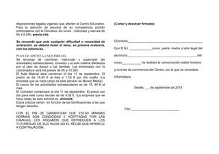 disposiciones legales vigentes que afecten al Centro Educativo.
Para la atención de asuntos de su competencia podrán
entrevistarse con la Directora, los lunes , miércoles y viernes de
9h a 9.45h, previa cita.
Se recuerda que ante cualquier dificultad o necesidad de
aclaración, se deberá tratar el tema, en primera instancia,
con los tutores/as.
PLAN DE APOYO A LAS FAMILIAS
Se encarga de coordinar, matricular y supervisar las
actividades extraescolares, comedor y el aula matinal afectados
por el plan de Apoyo a las familias. Las entrevistas con la
coordinadora será los jueves de 9h a 10:30h.
El Aula Matinal dará comienzo el día 11 de septiembre. El
precio es de 15,40 € al mes o 1,18 € por día suelto. (La
empresa que se hace cargo de este servicio es Mundo Media)
El precio de las actividades extraescolares es de 15, 40 € al
mes.
El Comedor comenzará el día 11 de septiembre. El precio por
día para este curso escolar es de 4,38 €. (La empresa que se
hace cargo de este servicio es aramark)
Estos precios varían en función de las bonificaciones a las que
tengan derecho.
CON EL FIN DE GARANTIZAR QUE ESTAS MÍNIMAS
NORMAS SON CONOCIDAS Y ACEPTADAS POR LAS
FAMILIAS, LES ROGAMOS QUE ENTREGUEN A LOS
TUTORES/AS DE SUS HIJOS /AS EL RECIBÍ QUE APARECE
A CONTINUACIÓN.
(Cortar y devolver firmado)
Don/doña___________________________________________
Con D.N.I. _____________como padre, madre o tutor legal del
alumno/a:________________________________________del
curso___________ ha recibido la comunicación sobre horarios
y normas de convivencia del Centro, por lo que se considera
informado/a.
Sevilla, ___de septiembre de 2018
Fdo:____________________________
 