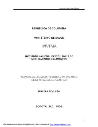 Normas de Calidad y Guía de Análisis
1
REPUBLICA DE COLOMBIA
MINISTERIO DE SALUD
INVIMA
INSTITUTO NACIONAL DE VIGILANCIA DE
MEDICAMENTOS Y ALIMENTOS
MANUAL DE NORMAS TECNICAS DE CALIDAD
GUIA TECNICA DE ANALISIS
TERCERA REVISIÓ N
BOGOTA, D.C. 2002
PDF created with FinePrint pdfFactory Pro trial version http://www.fineprint.com
 