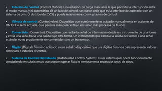 • Estación de control (Control Station): Una estación de carga manual es la que permite la interrupción entre
el modo manual y el automático de un lazo de control, se puede decir que es la interface del operador con un
sistema de control distribuido (DCS) y puede relacionarse como estación de control.
• Válvula de control (Control valve): Dispositivo que comúnmente es actuado manualmente en acciones de
ON OFF o semi actuada, que permite manipular el flujo en uno o más procesos de fluidos.
• Convertidor (Converter): Dispositivo que recibe la señal de información desde un instrumento de una forma
y envía una señal hacia una salida bajo otra forma. Un instrumento que cambia la salida del sensor a una señal
estándar no es propiamente un convertidor sino un transmisor.
• Digital (Digital): Término aplicado a una señal o dispositivo que usa dígitos binarios para representar valores
continuos o estables discretos.
• Sistema de Control Distribuido (Distribuided Control System): Es un sistema que opera funcionalmente
consistiendo en subsistemas que pueden operar física o remotamente separados unos de otros.
 