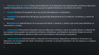 • Elemento final de control (Final control element): Es el dispositivo que directamente controla el valor de la
variable manipulada de un lazo de control, que por lo general resulta ser una válvula de control.
• Función (Funtion): El propósito de o una acción efectuada por un dispositivo.
• Hardware: Es la parte física del equipo que participa directamente en la medición, monitoreo y control de
las funciones.
• Identificación (Identification): Es la secuencia de letras o números, o ambos, que sirven para identificar un
instrumento o un lazo.
• Instrumento (Instrument): Dispositivo que se utiliza para controlar y tomar la medida directa o indirecta de
una variable. Estos pueden ser elementos primarios, indicadores, controladores, elementos finales de control,
dispositivos informáticos y eléctricos tales como anunciadores, interruptores y pulsadores.
• Instrumentación (Instrumentation): Colección de instrumentos, dispositivos, hardware o funciones o su
aplicación con el propósito de medir, monitorear o controlar un proceso industrial o de una máquina, o cualquier
combinación de éstos.
•
 