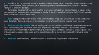 • Local (Local) : Un instrumento que no está montado sobre un panel o consola o en una sala de control,
pero si comúnmente en las cercanías de su elemento primario o elemento final de control. La palabra
“campo” es sinónimo de local.
• Panel Local (Local panel): Un panel local no es un panel principal. Los paneles locales se ubican en las
cercanías de los subsistemas o sub-áreas de la planta. El término “panel de instrumentación local” no debe
confundirse como “instrumento local”.
• Lazo o Loop: Combinación de dos o más instrumentos o arreglo de funciones de control también el
paso de señales de uno a otro con el propósito de medir y/o controlar una variable en un proceso.
• Estación de carga manual (Manual loading station): Dispositivo o función que tiene un ajuste manual
de la salida usado para actuar con uno o más dispositivos de control remoto. La estación no provee
interruptores entre el modo de control manual o automático de un lazo de control. La estación puede tener
indicadores integrados a ella; luces, u otras características. Se le conoce como estación manual o carga
manual.
• Medición (Measurement): Determinación de la existencia o magnitud de una variable
 