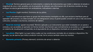 • Monitor: Termino general para un instrumento o sistema de instrumentos que miden o detectan el estado o
magnitud de una o más variables con el propósito de obtener una informacion útil. El termino monitor es muy
ambiguo se asocia generalmente con analizadores, indicadores o alarmas
• Luz Monitor (Light monitor): Sinónimo de luz piloto.
• Panel: una estructura que tiene un grupo de instrumentos montados en ella, que encierra interfaces para el
operador del proceso y es seleccionada con una designación única. El panel puede consistir en una o más secciones,
cubículos, consolas o escritorios, sinónimo de tablero.
• Panel de montaje (panel-mounted): Término aplicado a un instrumento que están instalados en un panel o
consola y son accesibles al operador en forma normal. Una función que normalmente es accesible a un operador en
un sistema de visualización compartida, es el equivalente de un dispositivo montado en un panel discreto.
• Luz piloto (Pilot light): Luz que indica cuales son las condiciones normales de un sistema o dispositivo. Por
ejemplo, luz de alarma que indica condición normal. Se le conoce también como luz monitor.
• Elemento primario (Primary element): sinónimo de sensor o detector.
 