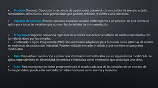 • Proceso (Process): Operación o secuencia de operaciones que involucra un cambio de energía, estado,
composición, dimensión u otras propiedades que pueden definirse respecto a una referencia.
• Variable de proceso (Process variable): cualquier variable perteneciente a un proceso. en esta norma se
aplica para todas las variables que no sean las de señales de instrumentación.
• Programa (Program): Secuencia repetitiva de acciones que definen el estado de salidas relacionadas con
los valores dado por las entradas.
• Controlador Lógico Programable (PLC): Son autómatas adaptados para funcionar como sistemas de control
en ambientes de producción industrial. Poseen múltiples entradas y salidas y que contiene un programa
modificable.
• Relé: Dispositivo cuya función es pasar una información inmodificable a o en alguna forma modificada. se
aplica especialmente en electricidad, neumática o hidráulica como interruptor que actúa bajo una señal.
• Scan: Para monitorear en forma predeterminada el estado cada una de las variables de un proceso de
forma periódica, puede estar asociado con otras funciones como alarma y memoria.
 