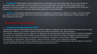 • Transductor (Transducer): Termino general para un dispositivo que recibe información de una o más formas de
cantidades físicas, modificando esta información y/o su forma produciendo una señal de salida. Dependiendo de su
aplicación en el proceso puede ser un elemento primario, transmisor, relé, convertidor u otro dispositivo. Pero el termino
transductor no es especifico, su uso para aplicaciones específicas no se recomienda.
• Transmisor (Transmitter): Dispositivo que detecta la variable de un proceso por medio de un sensor y tiene una salida
cuyo valor en el estado estable varía como una función predeterminada de la variable del proceso. El sensor puede o no
estar integrado al transmisor.
• Diagramas de instrumentación P&ID
Se denomina diagrama P&ID (Piping and instrumentación Diagram) o Diagrama de instrumentación, Permiten asociar a cada
elemento de medición y/o control un código al que comúnmente se denomina “tag” del instrumento.
Los símbolos y nomenclatura que se utilizan en los diagramas de instrumentación están desarrollados en diversos estándares.
Una norma muy difundida a nivel mundial son las publicadas por ISA (instrument Society of América), en particular la S5.1.
Los sistemas de control de procesos se representan en diagramas de tuberías e instrumentos (P&ID) utilizando símbolos
normalizados. Se representan: instrumentación, tuberías, bombas, motores y otros elementos auxiliares.
Los instrumentos del lazo de control se representan por un circulo con las letras de designación del instrumento, así como el
numero identificativo del lazo de control al que pertenecen (Norma ISA-S5.1).
CODIFICACION DE INSTRUMENTOS
 