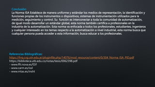 Conclusión:
La Norma ISA Establece de manera uniforme y estándar los medios de representación, la identificación y
funciones propias de los instrumentos o dispositivos, sistemas de instrumentación utilizados para la
medición, seguimiento y control. Su función es interconectar a toda la comunidad de automatización,
de igual modo desarrollar un estándar global, esta norma también certifica a profesionales en la
industria de la automatización. Esta norma va enfocada a todos los profesionales, estudiantes, ingenieros
y cualquier interesado en los temas respecto a la automatización a nivel industrial, esta norma busca que
cualquier persona pueda acceder a esta información, busca educar a los profesionales.
Referencias Bibliográficas:
https://frrq.cvg.utn.edu.ar/pluginfile.php/14076/mod_resource/content/0/304_Norma_ISA_PID.pdf
https://biblioteca.utb.edu.co/notas/tesis/0062398.pdf
- www.ffii.nova.es/f2if
- www.carm.es/issl
- www.mtas.es/insht
 