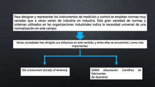 Para designar y representar los instrumentos de medición y control se emplean normas muy
variadas que a veces varían de industria en industria. Esta gran variedad de normas y
sistemas utilizados en las organizaciones industriales indica la necesidad universal de una
normalización en este campo.
Varias sociedades han dirigido sus esfuerzos en este sentido, y entre ellas se encuentran, como más
importantes:
ISA (Instrument Society of America) SAMA (Asociación Científica de
Fabricantes
de Aparatos)
 