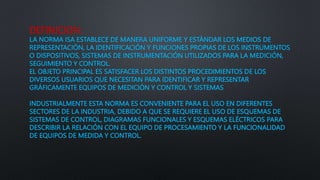 DEFINICION:
LA NORMA ISA ESTABLECE DE MANERA UNIFORME Y ESTÁNDAR LOS MEDIOS DE
REPRESENTACIÓN, LA IDENTIFICACIÓN Y FUNCIONES PROPIAS DE LOS INSTRUMENTOS
O DISPOSITIVOS, SISTEMAS DE INSTRUMENTACIÓN UTILIZADOS PARA LA MEDICIÓN,
SEGUIMIENTO Y CONTROL.
EL OBJETO PRINCIPAL ES SATISFACER LOS DISTINTOS PROCEDIMIENTOS DE LOS
DIVERSOS USUARIOS QUE NECESITAN PARA IDENTIFICAR Y REPRESENTAR
GRÁFICAMENTE EQUIPOS DE MEDICIÓN Y CONTROL Y SISTEMAS
INDUSTRIALMENTE ESTA NORMA ES CONVENIENTE PARA EL USO EN DIFERENTES
SECTORES DE LA INDUSTRIA, DEBIDO A QUE SE REQUIERE EL USO DE ESQUEMAS DE
SISTEMAS DE CONTROL, DIAGRAMAS FUNCIONALES Y ESQUEMAS ELÉCTRICOS PARA
DESCRIBIR LA RELACIÓN CON EL EQUIPO DE PROCESAMIENTO Y LA FUNCIONALIDAD
DE EQUIPOS DE MEDIDA Y CONTROL.
 