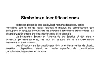 Símbolos e Identificaciones
Todos los procesos que la actividad humana desarrolla, están
normados con el fin de lograr idiomas o medios de comunicación que
presupone un lenguaje común para las diferentes actividades profesionales. La
estandarización ofrece los fundamentos para este lenguaje
La Instrument Society of America de los Estados Unidos crea y
actualiza permanentemente, las normas usadas en la instrumentación
empleada en todo proceso
Los símbolos y su designación permiten tener herramientas de diseño,
enseñar dispositivos, siendo un medio especifico de comunicación
paratécnicos, ingenieros, entre otros.
 