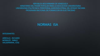 REPUBLICA BOLIVARIANA DE VENEZUELA
MINISTERIO DEL PODER POPULAR PARA LA EDUCACION UNIVERSITARIA
UNIVERSIDAD POLITECNICA TERRITORIAL AGROINDUSTRIAL DEL ESTADO TACHIRA
PROGRAMA NACIONAL DE FORMACION EN ELECTRICIDAD
NORMAS ISA
INTEGRANTES:
ARROLLO , RICHARD
MORALES , PABLO
VALDERRAMA, JOSE
 